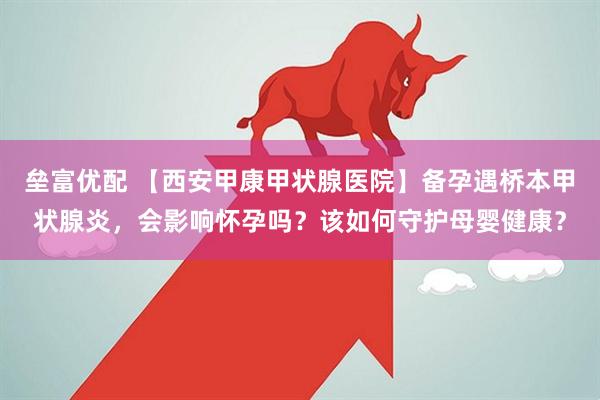 垒富优配 【西安甲康甲状腺医院】备孕遇桥本甲状腺炎，会影响怀孕吗？该如何守护母婴健康？