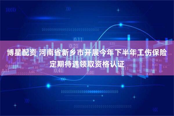 博星配资 河南省新乡市开展今年下半年工伤保险定期待遇领取资格认证