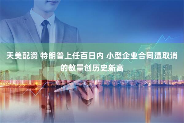 天美配资 特朗普上任百日内 小型企业合同遭取消的数量创历史新高