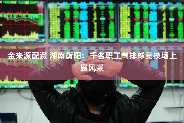 金来源配资 湖南衡阳：千名职工气排球竞技场上展风采