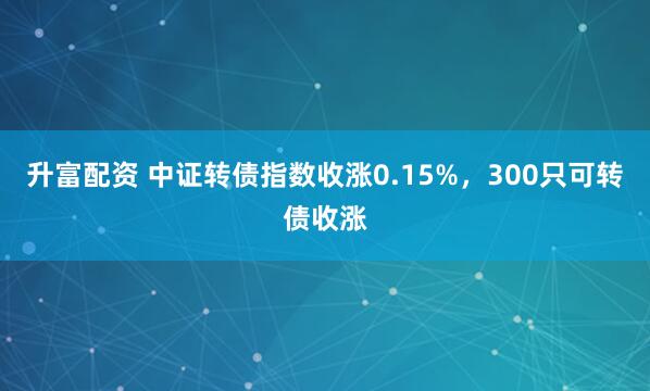 升富配资 中证转债指数收涨0.15%，300只可转债收涨