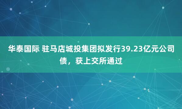华泰国际 驻马店城投集团拟发行39.23亿元公司债，获上交所通过