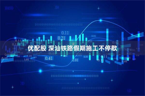 优配股 深汕铁路假期施工不停歇