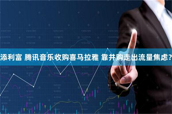 添利富 腾讯音乐收购喜马拉雅 靠并购走出流量焦虑？