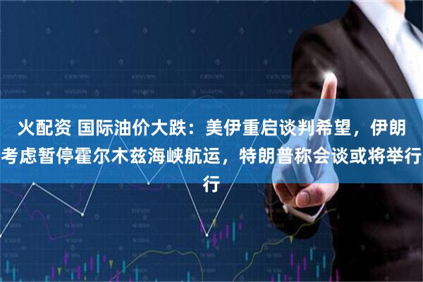 火配资 国际油价大跌:美伊重启谈判希望,伊朗考虑暂停霍尔木兹海峡航运,特朗普称会谈或将举行
