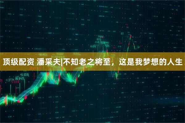 顶级配资 潘采夫|不知老之将至，这是我梦想的人生