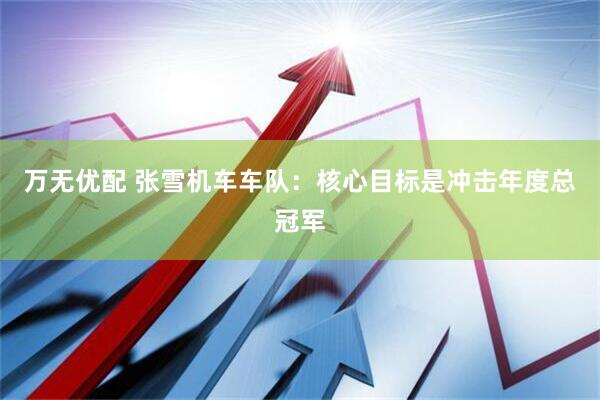 万无优配 张雪机车车队：核心目标是冲击年度总冠军