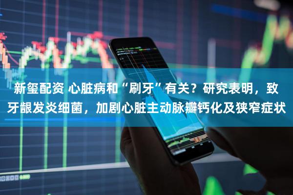 新玺配资 心脏病和“刷牙”有关？研究表明，致牙龈发炎细菌，加剧心脏主动脉瓣钙化及狭窄症状